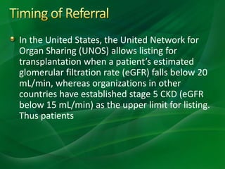 In the United States, the United Network for
Organ Sharing (UNOS) allows listing for
transplantation when a patient’s estimated
glomerular filtration rate (eGFR) falls below 20
mL/min, whereas organizations in other
countries have established stage 5 CKD (eGFR
below 15 mL/min) as the upper limit for listing.
Thus patients
 