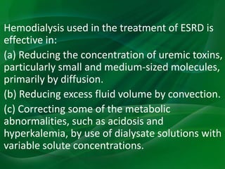 Hemodialysis used in the treatment of ESRD is
effective in:
(a) Reducing the concentration of uremic toxins,
particularly small and medium-sized molecules,
primarily by diffusion.
(b) Reducing excess fluid volume by convection.
(c) Correcting some of the metabolic
abnormalities, such as acidosis and
hyperkalemia, by use of dialysate solutions with
variable solute concentrations.
 