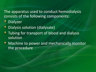 The apparatus used to conduct hemodialysis
consists of the following components:
Dialyzer
Dialysis solution (dialysate)
Tubing for transport of blood and dialysis
solution
Machine to power and mechanically monitor
the procedure
 