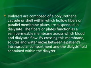 Dialyzers are composed of a polyurethane
capsule or shell within which hollow fibers or
parallel membrane plates are suspended in
dialysate. The fibers or plates function as a
semipermeable membrane across which blood
and dialysate flow. By crossing this membrane,
solutes and water move between a patient's
intravascular compartment and the dialysis fluid
contained within the dialyzer
 