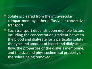 Solute is cleared from the intravascular
compartment by either diffusive or convective
transport.
Such transport depends upon multiple factors
including the concentration gradient between
the blood and dialysate for a particular solute,
the type and amount of blood and dialysate
flow, the properties of the dialysis membrane,
and the size and physicochemical property of
the solute being removed.
 
