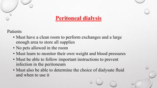 Peritoneal dialysis 
Patients 
• Must have a clean room to perform exchanges and a large 
enough area to store all supplies 
• No pets allowed in the room 
• Must learn to monitor their own weight and blood pressures 
• Must be able to follow important instructions to prevent 
infection in the peritoneum 
• Must also be able to determine the choice of dialysate fluid 
and when to use it 
 