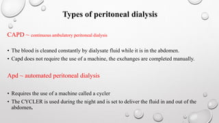 Types of peritoneal dialysis 
CAPD ~ continuous ambulatory peritoneal dialysis 
• The blood is cleaned constantly by dialysate fluid while it is in the abdomen. 
• Capd does not require the use of a machine, the exchanges are completed manually. 
Apd ~ automated peritoneal dialysis 
• Requires the use of a machine called a cycler 
• The CYCLER is used during the night and is set to deliver the fluid in and out of the 
abdomen. 
 