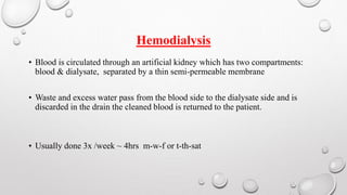 Hemodialysis 
• Blood is circulated through an artificial kidney which has two compartments: 
blood & dialysate, separated by a thin semi-permeable membrane 
• Waste and excess water pass from the blood side to the dialysate side and is 
discarded in the drain the cleaned blood is returned to the patient. 
• Usually done 3x /week ~ 4hrs m-w-f or t-th-sat 
 