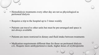 • Hemodialysis treatments every other day are not as physiological as 
peritoneal dialysis 
• Requires a trip to the hospital up to 3 times weekly 
• Patients can travel to other units but must be pre-arranged and space is 
not always available 
• Patients are more restricted in dietary and fluid intake between treatments 
• Medication requirements different than for those on peritoneal dialysis 
e.G. Require more antihypertensive meds, higher doses of erythropoietin 
 