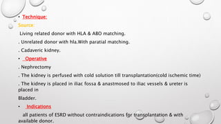 • Technique: 
Source: 
Living related donor with HLA & ABO matching. 
. Unrelated donor with hla.With paratial matching. 
. Cadaveric kidney. 
• Operative 
. Nephrectomy 
. The kidney is perfused with cold solution till transplantation(cold ischemic time) 
. The kidney is placed in iliac fossa & anastmosed to iliac vessels & ureter is 
placed in 
Bladder. 
• Indications 
all patients of ESRD without contraindications for transplantation & with 
available donor. 
 