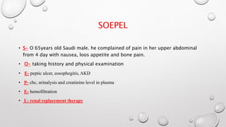 SOEPEL 
• S- O 65years old Saudi male. he complained of pain in her upper abdominal 
from 4 day with nausea, loos appetite and bone pain. 
• O- taking history and physical examination 
• E- peptic ulcer, eosophegitis, AKD 
• P- cbc, urinalysis and creatinine level in plasma 
• E- hemofiltration 
• L- renal replacement therapy 
 