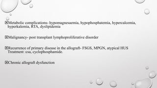 Metabolic complications- hypomagnesaemia, hypophosphatemia, hypercalcemia, 
hyperkalemia, RTA, dyslipidemia 
Malignancy- post transplant lymphoproliferative disorder 
Recurrence of primary disease in the allograft- FSGS, MPGN, atypical HUS 
Treatment :csa, cyclophosphamide. 
Chronic allograft dysfunction 
 