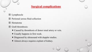 Surgical complications 
 Lymphocele 
 Perirenal serous fluid collection 
 Hematoma 
 Graft thrombosis: 
 Caused by thrombosis of donor renal artery or vein. 
 Usually happens in first week. 
 Diagnosed by ultrasound with doppler studies. 
 Almost always requires explant of kidney. 
 