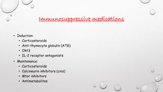 Immunosuppressive medications 
• Induction: 
• Corticosteroids 
• Anti-thymocyte globulin (ATG) 
• Okt3 
• IL-2 receptor antagonists 
• Maintenance: 
• Corticosteroids 
• Calcineurin inhibitors (cnis) 
• Mtor inhibitors 
• Antimetabolites 
 