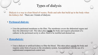 Types of dialysis 
Dialysis is a way to clean blood of wastes, fluids and salts that build up in the body when 
the kidneys fail. There are 2 kinds of dialysis: 
• Peritoneal dialysis: 
• Uses the peritoneal membrane as the filter. The membrane covers the abdominal organs and 
lines the abdominal wall. This takes place inside the body and requires placement of a 
catheter in the peritoneal cavity to allow fluid to be instilled and drained out. 
• Hemodialysis: 
• Uses a dialyzer or artificial kidney to filter the blood. This takes place outside the body and 
requires some form of access to the circulatory system. Accomplished with the use of a 
sophisticated computerized control unit. 
 