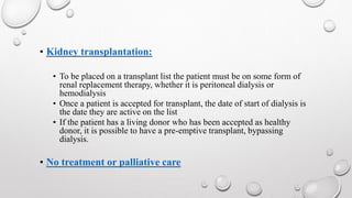 • Kidney transplantation: 
• To be placed on a transplant list the patient must be on some form of 
renal replacement therapy, whether it is peritoneal dialysis or 
hemodialysis 
• Once a patient is accepted for transplant, the date of start of dialysis is 
the date they are active on the list 
• If the patient has a living donor who has been accepted as healthy 
donor, it is possible to have a pre-emptive transplant, bypassing 
dialysis. 
• No treatment or palliative care 
 