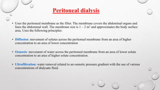 Peritoneal dialysis 
• Uses the peritoneal membrane as the filter. The membrane covers the abdominal organs and 
lines the abdominal wall. The membrane size is 1 – 2 m2 and approximates the body surface 
area. Uses the following principles: 
• Diffusion: movement of solutes across the peritoneal membrane from an area of higher 
concentration to an area of lower concentration 
• Osmosis: movement of water across the peritoneal membrane from an area of lower solute 
concentration to an area of higher solute concentration. 
• Ultrafiltration: water removal related to an osmotic pressure gradient with the use of various 
concentrations of dialysate fluid. 
 