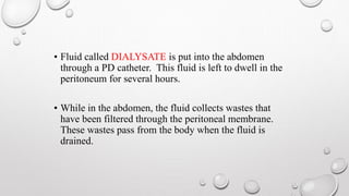 • Fluid called DIALYSATE is put into the abdomen 
through a PD catheter. This fluid is left to dwell in the 
peritoneum for several hours. 
• While in the abdomen, the fluid collects wastes that 
have been filtered through the peritoneal membrane. 
These wastes pass from the body when the fluid is 
drained. 
 