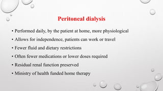 Peritoneal dialysis 
• Performed daily, by the patient at home, more physiological 
• Allows for independence, patients can work or travel 
• Fewer fluid and dietary restrictions 
• Often fewer medications or lower doses required 
• Residual renal function preserved 
• Ministry of health funded home therapy 
 