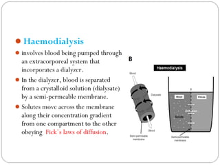 Haemodialysis
involves blood being pumped through
an extracorporeal system that
incorporates a dialyzer.
In the dialyzer, blood is separated
from a crystalloid solution (dialysate)
by a semi-permeable membrane.
Solutes move across the membrane
along their concentration gradient
from one compartment to the other
obeying Fick`s laws of diffusion.
 