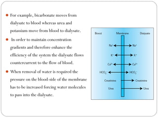 For example, bicarbonate moves from
dialysate to blood whereas urea and
potassium move from blood to dialysate.
 In order to maintain concentration
gradients and therefore enhance the
efficiency of the system the dialysate flows
countercurrent to the flow of blood.
When removal of water is required the
pressure on the blood-side of the membrane
has to be increased forcing water molecules
to pass into the dialysate.
 
