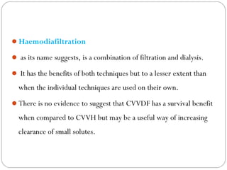 Haemodiafiltration
 as its name suggests, is a combination of filtration and dialysis.
 It has the benefits of both techniques but to a lesser extent than
when the individual techniques are used on their own.
There is no evidence to suggest that CVVDF has a survival benefit
when compared to CVVH but may be a useful way of increasing
clearance of small solutes.
 