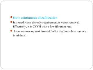Slow continuous ultrafiltration
It is used when the only requirement is water removal.
Effectively, it is CVVH with a low filtration rate.
 It can remove up to 6 litres of fluid a day but solute removal
is minimal.
 