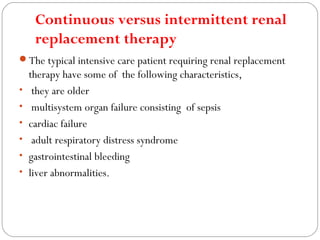 Continuous versus intermittent renal
replacement therapy
The typical intensive care patient requiring renal replacement
therapy have some of the following characteristics,
• they are older
• multisystem organ failure consisting of sepsis
• cardiac failure
• adult respiratory distress syndrome
• gastrointestinal bleeding
• liver abnormalities.
 
