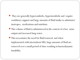 They are generally hypercatabolic, hypermetabolic and require
ventilatory support and large amounts of fluid intake to administer
inotropes, medications and nutrition.
This volume of fluid is administered in the context of a low urine
output and increased lung water.
This necessitates the need for fluid removal and when
implemented with intermittent HD, large amounts of fluid are
removed over a small period of time resulting in haemodynamic
instability
 