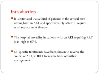 Introduction
It is estimated that a third of patients in the critical care
setting have an AKI and approximately 5% will require
renal replacement therapy .
The hospital mortality in patients with an AKI requiring RRT
is as high as 60%.
no specific treatments have been shown to reverse the
course of AKI, so RRT forms the basis of further
management
 