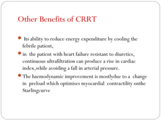 Other Benefits of CRRT
 Its ability to reduce energy expenditure by cooling the
febrile patient,
in the patient with heart failure resistant to diuretics,
continuous ultrafiltration can produce a rise in cardiac
index,while avoiding a fall in arterial pressure.
The haemodynamic improvement is mostlydue to a change
in preload which optimises myocardial contractility onthe
Starlingcurve
 