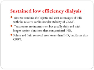 Sustained low efficiency dialysis
 aims to combine the logistic and cost advantages of IHD
with the relative cardiovascular stability of CRRT.
 Treatments are intermittent but usually daily and with
longer session durations than conventional IHD.
Solute and fluid removal are slower than IHD, but faster than
CRRT.
 