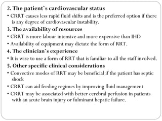 2. The patient`s cardiovascular status
• CRRT causes less rapid fluid shifts and is the preferred option if there
is any degree of cardiovascular instability.
3. The availability of resources
• CRRT is more labour intensive and more expensive than IHD
• Availability of equipment may dictate the form of RRT.
4. The clinician`s experience
• It is wise to use a form of RRT that is familiar to all the staff involved.
5. Other specific clinical considerations
• Convective modes of RRT may be beneficial if the patient has septic
shock
• CRRT can aid feeding regimes by improving fluid management
• CRRT may be associated with better cerebral perfusion in patients
with an acute brain injury or fulminant hepatic failure.
 