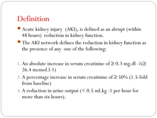 Definition
Acute kidney injury (AKI), is defined as an abrupt (within
48 hours) reduction in kidney function.
The AKI network defines the reduction in kidney function as
the presence of any one of the following:
1. An absolute increase in serum creatinine of ≥ 0.3 mg.dl -1(≥
26.4 mcmol.l-1)
2. A percentage increase in serum creatinine of ≥ 50% (1.5-fold
from baseline)
3. A reduction in urine output (< 0.5 ml.kg -1 per hour for
more than six hours).
 