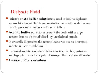 Dialysate Fluid
 Bicarbonate buffer solutions is used in IHD to replenish
serum bicarbonate levels and neutralise metabolic acids that are
usually present in patients with renal failure.
Acetate buffer solutions present the body with a large
acetate load to be metabolised by the skeletal muscle.
In critically ill patients the acetate levels rise due to decreased
skeletal muscle metabolism.
Increased acetate levels have been associated with hypotension
and hypoxia due to its negative inotrope effect and vasodilatation
Lactate buffer soulutions
 