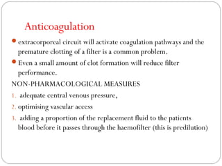 Anticoagulation
extracorporeal circuit will activate coagulation pathways and the
premature clotting of a filter is a common problem.
Even a small amount of clot formation will reduce filter
performance.
NON-PHARMACOLOGICAL MEASURES
1. adequate central venous pressure,
2. optimising vascular access
3. adding a proportion of the replacement fluid to the patients
blood before it passes through the haemofilter (this is predilution)
 