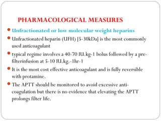 PHARMACOLOGICAL MEASURES
Unfractionated or low molecular weight heparins
Unfractionated heparin (UFH) [5-30kDa] is the most commonly
used anticoagulant
typical regime involves a 40-70 IU.kg-1 bolus followed by a pre-
filterinfusion at 5-10 IU.kg.-1hr-1
It is the most cost effective anticoagulant and is fully reversible
with protamine.
The APTT should be monitored to avoid excessive anti-
coagulation but there is no evidence that elevating the APTT
prolongs filter life.
 
