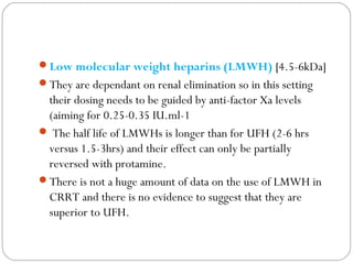 Low molecular weight heparins (LMWH) [4.5-6kDa]
They are dependant on renal elimination so in this setting
their dosing needs to be guided by anti-factor Xa levels
(aiming for 0.25-0.35 IU.ml-1
 The half life of LMWHs is longer than for UFH (2-6 hrs
versus 1.5-3hrs) and their effect can only be partially
reversed with protamine.
There is not a huge amount of data on the use of LMWH in
CRRT and there is no evidence to suggest that they are
superior to UFH.
 
