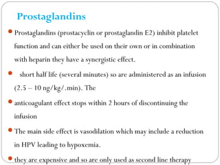 Prostaglandins
Prostaglandins (prostacyclin or prostaglandin E2) inhibit platelet
function and can either be used on their own or in combination
with heparin they have a synergistic effect.
 short half life (several minutes) so are administered as an infusion
(2.5 – 10 ng/kg/.min). The
anticoagulant effect stops within 2 hours of discontinuing the
infusion
The main side effect is vasodilation which may include a reduction
in HPV leading to hypoxemia.
they are expensive and so are only used as second line therapy
 