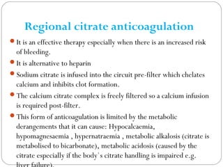 Regional citrate anticoagulation
It is an effective therapy especially when there is an increased risk
of bleeding.
It is alternative to heparin
Sodium citrate is infused into the circuit pre-filter which chelates
calcium and inhibits clot formation.
The calcium citrate complex is freely filtered so a calcium infusion
is required post-filter.
This form of anticoagulation is limited by the metabolic
derangements that it can cause: Hypocalcaemia,
hypomagnesaemia , hypernatraemia , metabolic alkalosis (citrate is
metabolised to bicarbonate), metabolic acidosis (caused by the
citrate especially if the body`s citrate handling is impaired e.g.
 
