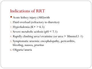 Indications of RRT
Acute kidney injury (AKI)with
1. Fluid overload (refractory to diuretics)
2. Hyperkalemia (K+ > 6.5)
3. Severe metabolic acidosis (pH < 7.1)
4. Rapidly climbing urea/creatinine (or urea > 30mmol.l -1)
5. Symptomatic uraemia: encephalopathy, pericarditis,
bleeding, nausea, pruritus
6. Oliguria/anuria
 