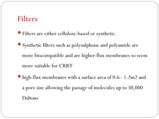 Filters
Filters are either cellulose-based or synthetic.
Synthetic filters such as polysulphone and polyamide are
more biocompatible and are higher-flux membranes so seem
more suitable for CRRT
high-flux membranes with a surface area of 0.6– 1.2m2 and
a pore size allowing the passage of molecules up to 50,000
Daltons
 