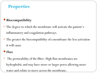 Properties
Biocompatibility
o The degree to which the membrane will activate the patient`s
inflammatory and coagulation pathways.
o The greater the biocompatibility of a membrane the less activation
it will cause
Flux
o The permeability of the filter. High flux membranes are
hydrophobic and may have more or larger pores allowing more
water and solute to move across the membrane.
 
