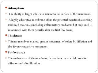 Adsorption
o The ability of larger solutes to adhere to the surface of the membrane.
o A highly adsorptive membrane offers the potential benefit of adsorbing
mid sized molecules including inflammatory mediators but only until it
is saturated with them (usually after the first few hours)
Thickness
o Thinner membranes allow greater movement of solute by diffusion and
also favour convective movement
Surface area
o The surface area of the membrane determines the available area for
diffusion and ultrafiltration
 