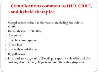 Complications common to IHD, CRRT,
and hybrid therapies
1. Complications related to the vascath (including line-related
sepsis)
2. Haemodynamic instability
3. Air emboli
4. Platelet consumption
5. Blood loss
6. Electrolyte imbalances
7. Hypothermia
8. Effects of anticoagulation (bleeding or specific side-effects of the
anticoagulant used e.g. heparin induced thrombocytopenia).
 