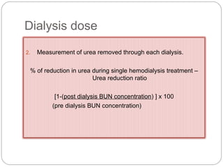 Dialysis dose
2. Measurement of urea removed through each dialysis.
% of reduction in urea during single hemodialysis treatment –
Urea reduction ratio
[1-(post dialysis BUN concentration) ] x 100
(pre dialysis BUN concentration)
 