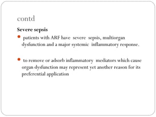 contd
Severe sepsis
 patients with ARF have severe sepsis, multiorgan
dysfunction and a major systemic inflammatory response.
 to remove or adsorb inflammatory mediators which cause
organ dysfunction may represent yet another reason for its
preferential application
 