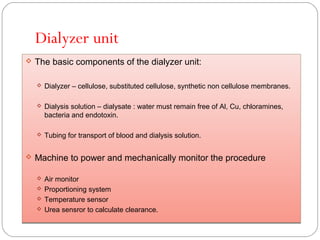 Dialyzer unit
 The basic components of the dialyzer unit:
 Dialyzer – cellulose, substituted cellulose, synthetic non cellulose membranes.
 Dialysis solution – dialysate : water must remain free of Al, Cu, chloramines,
bacteria and endotoxin.
 Tubing for transport of blood and dialysis solution.
 Machine to power and mechanically monitor the procedure
 Air monitor
 Proportioning system
 Temperature sensor
 Urea sensror to calculate clearance.
 The basic components of the dialyzer unit:
 Dialyzer – cellulose, substituted cellulose, synthetic non cellulose membranes.
 Dialysis solution – dialysate : water must remain free of Al, Cu, chloramines,
bacteria and endotoxin.
 Tubing for transport of blood and dialysis solution.
 Machine to power and mechanically monitor the procedure
 Air monitor
 Proportioning system
 Temperature sensor
 Urea sensror to calculate clearance.
 