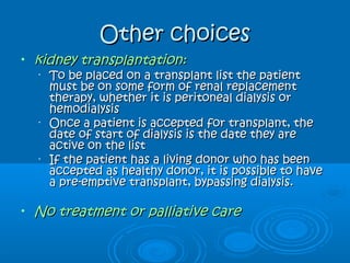 Other choicesOther choices
• kidney transplantation:kidney transplantation:
•
To be placed on a transplant list the patientTo be placed on a transplant list the patient
must be on some form of renal replacementmust be on some form of renal replacement
therapy, whether it is peritoneal dialysis ortherapy, whether it is peritoneal dialysis or
hemodialysishemodialysis
•
Once a patient is accepted for transplant, theOnce a patient is accepted for transplant, the
date of start of dialysis is the date they aredate of start of dialysis is the date they are
active on the listactive on the list
•
If the patient has a living donor who has beenIf the patient has a living donor who has been
accepted as healthy donor, it is possible to haveaccepted as healthy donor, it is possible to have
a pre-emptive transplant, bypassing dialysis.a pre-emptive transplant, bypassing dialysis.
• No treatment or palliative careNo treatment or palliative care
 