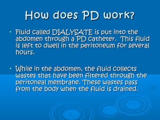 How does PD work?How does PD work?
• Fluid called DIALYSATE is put into theFluid called DIALYSATE is put into the
abdomen through a PD catheter. This fluidabdomen through a PD catheter. This fluid
is left to dwell in the peritoneum for severalis left to dwell in the peritoneum for several
hours.hours.
• While in the abdomen, the fluid collectsWhile in the abdomen, the fluid collects
wastes that have been filtered through thewastes that have been filtered through the
peritoneal membrane. These wastes passperitoneal membrane. These wastes pass
from the body when the fluid is drained.from the body when the fluid is drained.
 
