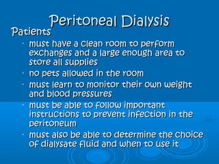 Peritoneal DialysisPeritoneal Dialysis
PatientsPatients
•
must have a clean room to performmust have a clean room to perform
exchanges and a large enough area toexchanges and a large enough area to
store all suppliesstore all supplies
•
no pets allowed in the roomno pets allowed in the room
•
must learn to monitor their own weightmust learn to monitor their own weight
and blood pressuresand blood pressures
•
must be able to follow importantmust be able to follow important
instructions to prevent infection in theinstructions to prevent infection in the
peritoneumperitoneum
•
must also be able to determine the choicemust also be able to determine the choice
of dialysate fluid and when to use itof dialysate fluid and when to use it
 