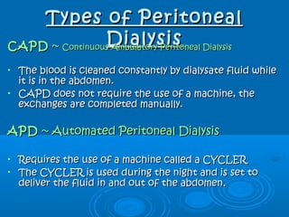 Types of PeritonealTypes of Peritoneal
DialysisDialysisCAPDCAPD ~~ Continuous Ambulatory Peritoneal DialysisContinuous Ambulatory Peritoneal Dialysis
• The blood is cleaned constantly by dialysate fluid whileThe blood is cleaned constantly by dialysate fluid while
it is in the abdomen.it is in the abdomen.
• CAPD does not require the use of a machine, theCAPD does not require the use of a machine, the
exchanges are completed manually.exchanges are completed manually.
APDAPD ~ Automated Peritoneal Dialysis~ Automated Peritoneal Dialysis
• Requires the use of a machine called a CYCLERRequires the use of a machine called a CYCLER
• The CYCLER is used during the night and is set toThe CYCLER is used during the night and is set to
deliver the fluid in and out of the abdomendeliver the fluid in and out of the abdomen..
 