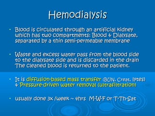 HemodialysisHemodialysis
• Blood is circulated through an artificial kidneyBlood is circulated through an artificial kidney
which has two compartments: Blood & Dialysate,which has two compartments: Blood & Dialysate,
separated by a thin semi-permeable membraneseparated by a thin semi-permeable membrane
• Waste and excess water pass from the blood sideWaste and excess water pass from the blood side
to the dialysate side and is discarded in the drainto the dialysate side and is discarded in the drain
The cleaned blood is returned to the patient.The cleaned blood is returned to the patient.
• It isIt is diffusion-based mass transferdiffusion-based mass transfer (BUN, Creat,(BUN, Creat, lytes)lytes)
&& Pressure-driven water removal (ultrafiltration)Pressure-driven water removal (ultrafiltration)
• usually done 3x /week ~ 4hrs M-W-F or T-Th-Satusually done 3x /week ~ 4hrs M-W-F or T-Th-Sat
 