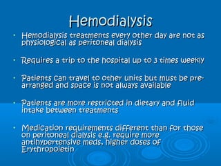 HemodialysisHemodialysis
• Hemodialysis treatments every other day are not asHemodialysis treatments every other day are not as
physiological as peritoneal dialysisphysiological as peritoneal dialysis
• Requires a trip to the hospital up to 3 times weeklyRequires a trip to the hospital up to 3 times weekly
• Patients can travel to other units but must be pre-Patients can travel to other units but must be pre-
arranged and space is not always availablearranged and space is not always available
• Patients are more restricted in dietary and fluidPatients are more restricted in dietary and fluid
intake between treatmentsintake between treatments
• Medication requirements different than for thoseMedication requirements different than for those
on peritoneal dialysis e.g. require moreon peritoneal dialysis e.g. require more
antihypertensive meds, higher doses ofantihypertensive meds, higher doses of
ErythropoietinErythropoietin
 
